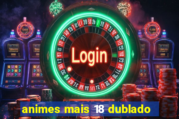 animes mais 18 dublado