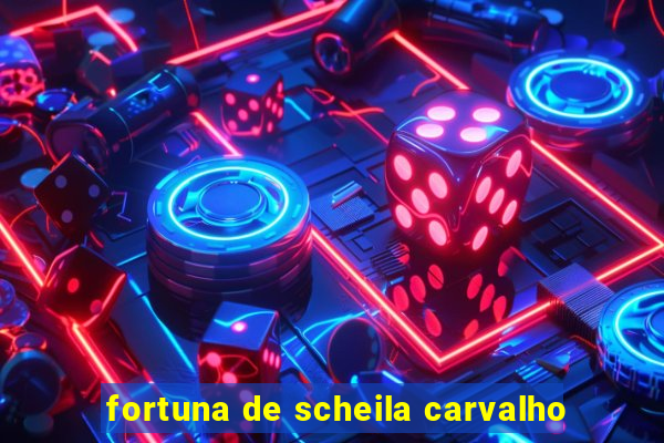 fortuna de scheila carvalho