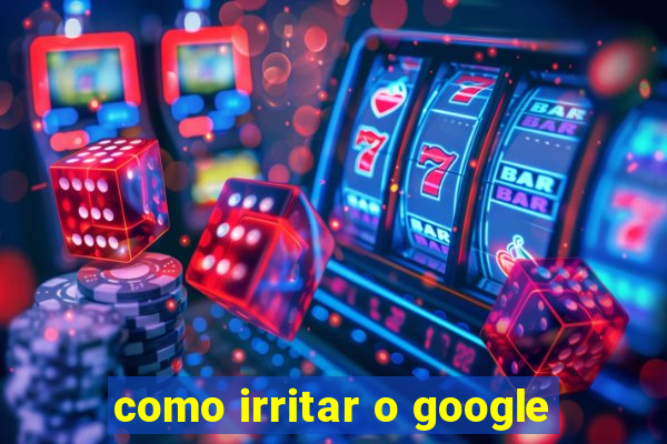 como irritar o google